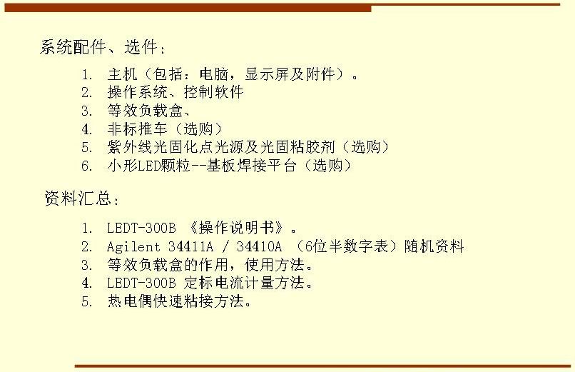 系統(tǒng)配件、選件： 主機(jī)（包括：電腦，顯示屏及附件）。 操作系統(tǒng)、控制軟件 等效負(fù)載盒、 非標(biāo)推車（選購(gòu)） 紫外線光固化點(diǎn)光源及光固粘膠劑（選購(gòu)） 小形LED顆粒--基板焊接平臺(tái)（選購(gòu)）