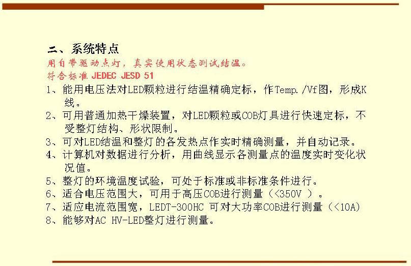 二、系統(tǒng)特點(diǎn),用自帶驅(qū)動(dòng)點(diǎn)燈，真實(shí)使用狀態(tài)測(cè)試結(jié)溫。符合標(biāo)準(zhǔn) JEDEC JESD 51  1、能用電壓法對(duì)LED顆粒進(jìn)行結(jié)溫精確定標(biāo)，作Temp./Vf圖，形成K 線。 2、可用普通加熱干燥裝置，對(duì)LED顆?；駽OB燈具進(jìn)行快速定標(biāo)，不受整燈結(jié)構(gòu)、形狀限制。 3、可對(duì)LED結(jié)溫和整燈的各發(fā)熱點(diǎn)作實(shí)時(shí)精確測(cè)量，并自動(dòng)記錄。 4、計(jì)算機(jī)對(duì)數(shù)據(jù)進(jìn)行分析，用曲線顯示各測(cè)量點(diǎn)的溫度實(shí)時(shí)變化狀況值。 5、整燈的環(huán)境溫度試驗(yàn)，可處于標(biāo)準(zhǔn)或非標(biāo)準(zhǔn)條件進(jìn)行。 6、適合電壓范圍大，可用于高壓COB進(jìn)行測(cè)量（<350V ）。 7、適應(yīng)電流范圍寬，LEDT-300HC 可對(duì)大功率COB進(jìn)行測(cè)量（<10A) 8、能夠?qū)C HV-LED整燈進(jìn)行測(cè)量。
