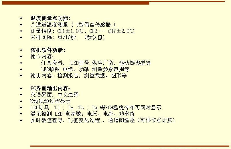 5溫度測(cè)量點(diǎn)功能: 八通道溫度測(cè)量 ( T型偶絲傳感器 ) 測(cè)量精度: CH1±1.0℃、CH2 -- CH7±2.0℃ 采樣間隔: 點(diǎn)/10秒;  (默認(rèn)值)  隨機(jī)軟件功能: 輸入內(nèi)容：     燈具資料,  LED型號(hào),供應(yīng)廠商。驅(qū)動(dòng)器類型等     LED顆粒 電流、功率 測(cè)量參數(shù)范圍等 輸出內(nèi)容：檢測(cè)報(bào)告，測(cè)量數(shù)據(jù)，圖形等  PC界面輸出內(nèi)容： 英語(yǔ)界面，中文注釋 K線試驗(yàn)過(guò)程顯示   LED燈具  Tj ; Tp ;Tc ; Ta 等8CH溫度分布可同時(shí)顯示 顯示被測(cè) LED 電參數(shù)：電壓、電流、功率值 實(shí)時(shí)數(shù)值查尋, Tj值變化過(guò)程 , 通道間溫差（可供節(jié)點(diǎn)計(jì)算）
